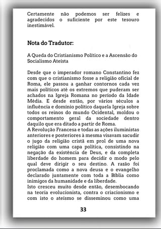 Certamente não podemos ser felizes e
agradecidos o suficiente por este tesouro
inestimável.
Nota do Tradutor:
A Queda do Cristianismo Político e a Ascensão do
Socialismo Ateísta
Desde que o imperador romano Constantino fez
com que o cristianismo fosse a religião oficial de
Roma, ele passou a ganhar contornos cada vez
mais políticos até os extremos que puderam ser
achados na Igreja Romana no período da Idade
Média. E desde então, por vários séculos a
influência e domínio político daquela Igreja sobre
todos os reinos do mundo Ocidental, moldou o
comportamento geral da sociedade dentro
daquilo que era ditado a partir de Roma.
A Revolução Francesa e todas as ações iluministas
anteriores e posteriores à mesma visavam sacudir
o jugo da religião cristã em prol de uma nova
religião com uma capa política, consistindo na
negação da existência de Deus, e da completa
liberdade do homem para decidir o modo pelo
qual deve dirigir o seu destino. A razão foi
proclamada como a nova deusa e o evangelho
declarado juntamente com toda a Bíblia como
inimigos da humanidade e da liberdade.
Isto cresceu muito desde então, desembocando
na teoria evolucionista, contra o criacionismo e
com isto o ateísmo se disseminou como uma
33
 