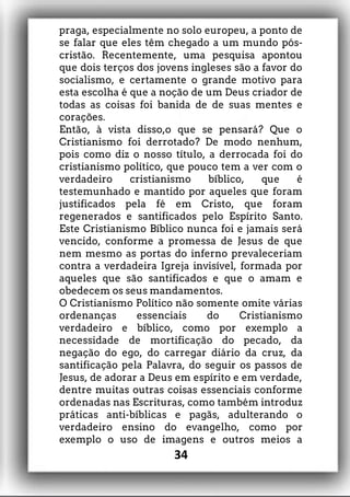 praga, especialmente no solo europeu, a ponto de
se falar que eles têm chegado a um mundo pós-
cristão. Recentemente, uma pesquisa apontou
que dois terços dos jovens ingleses são a favor do
socialismo, e certamente o grande motivo para
esta escolha é que a noção de um Deus criador de
todas as coisas foi banida de de suas mentes e
corações.
Então, à vista disso,o que se pensará? Que o
Cristianismo foi derrotado? De modo nenhum,
pois como diz o nosso título, a derrocada foi do
cristianismo político, que pouco tem a ver com o
verdadeiro cristianismo bíblico, que é
testemunhado e mantido por aqueles que foram
justificados pela fé em Cristo, que foram
regenerados e santificados pelo Espírito Santo.
Este Cristianismo Bíblico nunca foi e jamais será
vencido, conforme a promessa de Jesus de que
nem mesmo as portas do inferno prevaleceriam
contra a verdadeira Igreja invisível, formada por
aqueles que são santificados e que o amam e
obedecem os seus mandamentos.
O Cristianismo Político não somente omite várias
ordenanças essenciais do Cristianismo
verdadeiro e bíblico, como por exemplo a
necessidade de mortificação do pecado, da
negação do ego, do carregar diário da cruz, da
santificação pela Palavra, do seguir os passos de
Jesus, de adorar a Deus em espírito e em verdade,
dentre muitas outras coisas essenciais conforme
ordenadas nas Escrituras, como também introduz
práticas anti-bíblicas e pagãs, adulterando o
verdadeiro ensino do evangelho, como por
exemplo o uso de imagens e outros meios a
34
 