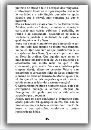 pretexto de ativar a fé e a devoção dos religiosos,
contrariando totalmente o pressuposto básico da
fé verdadeira e não fingida que não se apoia
naquilo que é visível, mas somente no que é
invisível.
São as bandeiras mais comuns do Cristianismo
Político, senão as únicas, o combate ao aborto, à
corrupção nas coisas públicas, à pedofilia, ao
roubo e ao assassinato, deixando-se de lado a
verdadeira piedade e santidade de vida, sem a
qual ninguém verá a Deus.
Jesus nos ensina claramente que é necessário ser
fiel em tudo: não apenas no muito mas também
no pouco. Que somente os que purificarem seus
corações verão a Deus. Que nada impuro entrará
na Nova Jerusalém. Que aqueles que amam o
mundo não têm parte com Ele. Que o adultério e o
assassinato são muito mais do que o ato
consumado, pois assim Deus os considera pelo
simples desejo disso no coração. Veja o que
caracteriza o verdadeiro filho de Deus, conforme
o ensino de Jesus no Sermão do Monte: quanto se
vê do que ali se fala naqueles que são cristãos
politicamente se falando, e não no coração?
O Cristianismo Político a ninguém salva, pois não
carregando consigo a verdade integral do
Evangelho, não pode produzir a vida eterna
naqueles que o seguem.
Assim, não se deve confundir o Evangelho com
ações políticas ou quaisquer outras que não se
fundamentem em todo o ensino doutrinário de
Jesus e dos apóstolos, conforme o temos
registrado na Bíblia.
35
 