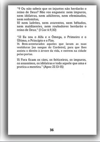“9 Ou não sabeis que os injustos não herdarão o
reino de Deus? Não vos enganeis: nem impuros,
nem idólatras, nem adúlteros, nem efeminados,
nem sodomitas,
10 nem ladrões, nem avarentos, nem bêbados,
nem maldizentes, nem roubadores herdarão o
reino de Deus.” (I Cor 6.9,10)
“13 Eu sou o Alfa e o Ômega, o Primeiro e o
Último, o Princípio e o Fim.
14 Bem-aventurados aqueles que lavam as suas
vestiduras [no sangue do Cordeiro], para que lhes
assista o direito à árvore da vida, e entrem na cidade
pelas portas.
15 Fora ficam os cães, os feiticeiros, os impuros,
os assassinos, os idólatras e todo aquele que ama e
pratica a mentira.” (Apoc 22.13-15)
36
 