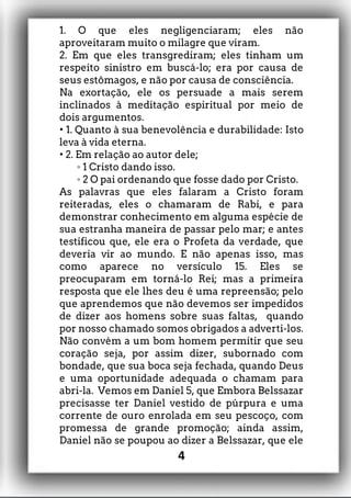 1. O que eles negligenciaram; eles não
aproveitaram muito o milagre que viram.
2. Em que eles transgrediram; eles tinham um
respeito sinistro em buscá-lo; era por causa de
seus estômagos, e não por causa de consciência.
Na exortação, ele os persuade a mais serem
inclinados à meditação espiritual por meio de
dois argumentos.
• 1. Quanto à sua benevolência e durabilidade: Isto
leva à vida eterna.
• 2. Em relação ao autor dele;
1 Cristo dando isso.
◦
2 O pai ordenando que fosse dado por Cristo.
◦
As palavras que eles falaram a Cristo foram
reiteradas, eles o chamaram de Rabi, e para
demonstrar conhecimento em alguma espécie de
sua estranha maneira de passar pelo mar; e antes
testificou que, ele era o Profeta da verdade, que
deveria vir ao mundo. E não apenas isso, mas
como aparece no versículo 15. Eles se
preocuparam em torná-lo Rei; mas a primeira
resposta que ele lhes deu é uma repreensão; pelo
que aprendemos que não devemos ser impedidos
de dizer aos homens sobre suas faltas, quando
por nosso chamado somos obrigados a adverti-los.
Não convém a um bom homem permitir que seu
coração seja, por assim dizer, subornado com
bondade, que sua boca seja fechada, quando Deus
e uma oportunidade adequada o chamam para
abri-la. Vemos em Daniel 5, que Embora Belssazar
precisasse ter Daniel vestido de púrpura e uma
corrente de ouro enrolada em seu pescoço, com
promessa de grande promoção; ainda assim,
Daniel não se poupou ao dizer a Belssazar, que ele
4
 
