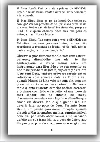 12 Disse Josafá: Está com ele a palavra do SENHOR.
Então, o rei de Israel, Josafá e o rei de Edom desceram
a ter com ele.
13 Mas Eliseu disse ao rei de Israel: Que tenho eu
contigo? Vai aos profetas de teu pai e aos profetas de
tua mãe. Porém o rei de Israel lhe disse: Não, porque o
SENHOR é quem chamou estes três reis para os
entregar nas mãos de Moabe.
14 Disse Eliseu: Tão certo como vive o SENHOR dos
Exércitos, em cuja presença estou, se eu não
respeitasse a presença de Josafá, rei de Judá, não te
daria atenção, nem te contemplaria.”
Observe o quão firmemente ele trata com este rei
perverso; dizendo-lhe que ele não lhe
contemplaria, e muito menos seria um
instrumento para libertá-lo e ao seu exército, se
não fosse pelo bem de Josafá, cujo coração era era
justo com Deus, embora estivesse errado em se
relacionar com aqueles idólatras. E outra vez,
quando Hazael da Síria veio ter com ele, com um
presente de todas as boas coisas de Damasco,
tanto quanto quarenta camelos podiam carregar,
e o vimos com todo o respeito chamando-o de
meu senhor, etc, no entanto, ele tratou
claramente com ele, e com lágrimas disse-lhe que
tirano ele deveria ser, e que grande mal ele
deveria fazer ao povo de Deus. Portanto, Jesus
Cristo, um padrão para nossa imitação, quando
ele veio a Marta, uma boa mulher, e muito amável
com ele; pensando obter louvor dEle, achando
defeito em sua irmã Maria, a boca de Cristo não
lhe poupou, pois ele a repreendeu e elogiou sua
6
 