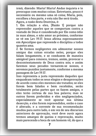 irmã, dizendo: Marta! Marta! Andas inquieta e te
preocupas com muitas coisas. Entretanto, pouco é
necessário ou mesmo uma só coisa; Maria, pois,
escolheu a boa parte, e esta não lhe será tirada.
Agora, a razão desta Doutrina, é:
1. Em relação a eles, [Razão 1] porque não
repreender aqueles que se comportam contra a
vontade de Deus é considerado por Ele como ódio
às suas almas, e não amor ao próximo, conforme
se vê em Lev 19.17. Jesus afirma expressamente
em Apocalipse que repreende e disciplina a todos
quantos ama.
2. Se formos negligentes em admoestar nossos
amigos das coisas erradas neles, porque eles
falam longamente, e se conduzem de maneira
amigável para conosco, iremos, assim, provocar o
descontentamento de Deus contra nós; e assim
faremos seus pecados tornarem-se nossos, e
seremos punidos juntamente, conforme a mesma
passagem de Lev 19.17.
Isso representa a justa repreensão daqueles que
enquadram todos os seus elogios e desaprovações
de acordo como eles mesmos são tratados; se eles
forem bem falados e bem recebidos, serão
totalmente pelas partes que os fazem amigos, e
eles terão certeza de sua boa palavra; mas se
outros forem preferidos e eles negligenciados,
especialmente se você apontar sua última
deserção, e eles forem repreendidos, então o caso
é alterado, e a corrente de sua recomendação
mudou para outro lado, e em vez de seu discursos
anteriores de aprovação, você deve ouvir agora
termos amargos de queixa e reprovação, muito
mais parecendo a boca de um homem vil, do que a
7
 
