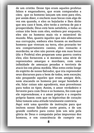 de um cristão. Desse tipo eram aqueles profetas
falsos e enganadores, que eram comparados a
cães; que os homens lançam um osso para eles,
por assim dizer, e enchem suas bocas com algo de
vez em quando, e eles os bajularão e lhes dirão
que seu caso é bom, eles terão a certeza de paz e
prosperidade; Deus está bem satisfeito, e todas as
coisas irão bem com eles, embora por enquanto,
eles são os homens mais vis e miserável do
mundo. Mas, quanto àqueles que não alimentam
sua corrupção, embora eles fossem os melhores
homens que viveram na terra, eles provarão ter
seu comportamento canino; eles rosnarão e
morderão; se eles não porem algo em suas bocas
(diz o Profeta) eles preparam uma guerra contra
eles; eles fornecem a si mesmos uma série de
repreensões amargas e mordazes, com uma
infinidade de ameaças pesadas e terríveis de
atacá-los em plena medida. Mas estes estão longe
do espírito de nosso Salvador, que iria repreender
seus discursos para o bem de todos, sem exceção;
não poupando aqueles que eram amigos dele,
nem atacando os homens por negar bondade a
ele; falar coisas não agradáveis, mas proveitosas
para todos os tipos. Assim, o amor verdadeiro e
fervente para com Deus e os homens, fez com que
ele repreendesse; e o amor próprio e o respeito
próprio fazem com que os hipócritas de coração
falso tomem uma atitude totalmente contrária.
Aqui está uma questão de instrução para que
imitem nosso Salvador neste ponto, e de um
grande conforto para como (em um zelo pela
glória de Deus e compaixão pelas impurezas dos
homens, e em consciência de cumprir seu
8
 