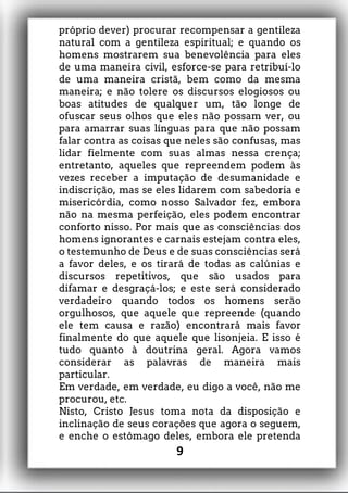 próprio dever) procurar recompensar a gentileza
natural com a gentileza espiritual; e quando os
homens mostrarem sua benevolência para eles
de uma maneira civil, esforce-se para retribuí-lo
de uma maneira cristã, bem como da mesma
maneira; e não tolere os discursos elogiosos ou
boas atitudes de qualquer um, tão longe de
ofuscar seus olhos que eles não possam ver, ou
para amarrar suas línguas para que não possam
falar contra as coisas que neles são confusas, mas
lidar fielmente com suas almas nessa crença;
entretanto, aqueles que repreendem podem às
vezes receber a imputação de desumanidade e
indiscrição, mas se eles lidarem com sabedoria e
misericórdia, como nosso Salvador fez, embora
não na mesma perfeição, eles podem encontrar
conforto nisso. Por mais que as consciências dos
homens ignorantes e carnais estejam contra eles,
o testemunho de Deus e de suas consciências será
a favor deles, e os tirará de todas as calúnias e
discursos repetitivos, que são usados para
difamar e desgraçá-los; e este será considerado
verdadeiro quando todos os homens serão
orgulhosos, que aquele que repreende (quando
ele tem causa e razão) encontrará mais favor
finalmente do que aquele que lisonjeia. E isso é
tudo quanto à doutrina geral. Agora vamos
considerar as palavras de maneira mais
particular.
Em verdade, em verdade, eu digo a você, não me
procurou, etc.
Nisto, Cristo Jesus toma nota da disposição e
inclinação de seus corações que agora o seguem,
e enche o estômago deles, embora ele pretenda
9
 
