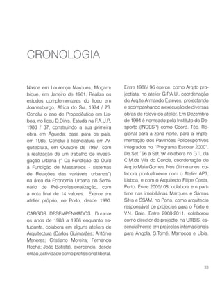 Nasce em Lourenço Marques, Moçam-
bique, em Janeiro de 1961. Realiza os
estudos complementares do liceu em
Joanesburgo, Africa do Sul, 1974 / 78.
Conclui o ano de Propedêutico em Lis-
boa, no liceu D.Dinis. Estuda na F.A.U.P.,
1980 / 87, construindo a sua primeira
obra em Águeda, casa para os pais,
em 1985. Conclui a licenciatura em Ar-
quitectura, em Outubro de 1987, com
a realização de um trabalho de investi-
gação urbana (“ Da Fundição do Ouro
á Fundição de Massarelos - sistemas
de Relações das variáveis urbanas”)
na área da Economia Urbana do Semi-
nário de Pré-profissionalização, com
a nota final de 14 valores. Exerce em
atelier próprio, no Porto, desde 1990.
CARGOS DESEMPENHADOS: Durante
os anos de 1983 a 1986 enquanto es-
tudante, colabora em alguns ateliers de
Arquitectura (Carlos Guimarães; António
Meneres; Cristiano Moreira; Fernando
Rocha; João Batista), exercendo, desde
então,actividadecomoprofissionalliberal.
Entre 1986/ 96 exerce, como Arq.to pro-
jectista, no atelier G.P.A.U., coordenação
do Arq.to Armando Esteves, projectando
e acompanhando a execução de diversas
obras de relevo do atelier. Em Dezembro
de 1994 é nomeado pelo Instituto do De-
sporto (INDESP) como Coord. Téc. Re-
gional para a zona norte, para a Imple-
mentação dos Pavilhões Polidesportivos
integrados no “Programa Escolar 2000”.
De Set.´96 a Set.’97 colabora no GTL da
C.M.de Vila do Conde, coordenação do
Arq.to Maia Gomes. Nos último anos, co-
labora pontualmente com o Atelier AP3,
Lisboa, e com o Arquitecto Filipe Costa,
Porto. Entre 2005/ 08, colabora em part-
time nas imobiliárias Marques e Santos
Silva e SSAM, no Porto, como arquitecto
responsável de projectos para o Porto e
V.N. Gaia. Entre 2008-2011, colaborou
como director de projecto, na URBIS, es-
sencialmente em projectos internacionais
para Angola, S.Tomé, Marrocos e Líbia.
CRONOLOGIA
33
 