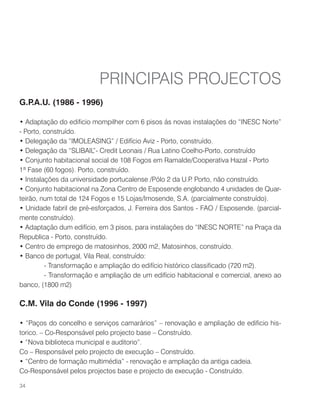 G.P.A.U. (1986 - 1996)
• Adaptação do edificio mompilher com 6 pisos ás novas instalações do “INESC Norte”
- Porto, construído.
• Delegação da “IMOLEASING” / Edifício Aviz - Porto, construído.
• Delegação da “SLIBAIL”- Credit Leonais / Rua Latino Coelho-Porto, construído
• Conjunto habitacional social de 108 Fogos em Ramalde/Cooperativa Hazal - Porto
1ª Fase (60 fogos). Porto, construído.
• Instalações da universidade portucalense /Pólo 2 da U.P. Porto, não construído.
• Conjunto habitacional na Zona Centro de Esposende englobando 4 unidades de Quar-
teirão, num total de 124 Fogos e 15 Lojas/Imosende, S.A. (parcialmente construído).
• Unidade fabril de pré-esforçados, J. Ferreira dos Santos - FAO / Esposende. (parcial-
mente construído).
• Adaptação dum edifício, em 3 pisos, para instalações do “INESC NORTE” na Praça da
Republica - Porto, construído.
• Centro de emprego de matosinhos, 2000 m2, Matosinhos, construído.
• Banco de portugal, Vila Real, construído:
	 - Transformação e ampliação do edifício histórico classificado (720 m2).
	 - Transformação e ampliação de um edifício habitacional e comercial, anexo ao
banco, (1800 m2)
C.M. Vila do Conde (1996 - 1997)
• “Paços do concelho e serviços camarários” – renovação e ampliação de edificio his-
torico. – Co-Responsável pelo projecto base – Construído.
• “Nova biblioteca municipal e auditorio”.
Co – Responsável pelo projecto de execução – Construído.
• “Centro de formação multimédia” - renovação e ampliação da antiga cadeia.
Co-Responsável pelos projectos base e projecto de execução - Construído.
PRINCIPAIS PROJECTOS
34
 