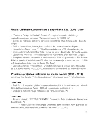 URBIS-Urbanismo, Arquitectura e Engenharia, Lda. (2008 - 2010)
• “Centro de Estágio de Futebol”- Projecto Conceptual - concelho de Valongo
- A implementar num terreno em Valongo com cerca de 190.000 m2
• Edifício de habitação colectiva, comércio e escritórios- Rua de karipande – Luanda –
Angola
• Edifício de escritórios, habitação e comércio - Av. Lenine – Luanda – Angola
• Hospedaria – Guest House * * * Rua Ferreira do Amaral nº 39 – Luanda - Angola
• Empreendimento Turístico Bela Vista – “o mar e a terra” – Baía Farta – Benguela - Angola
• Loteamento “ykonsult” – conceito urbanístico - Catumbela, prov. do Lobito - Angola
• Complexo urbano – residencial e multi-serviços - Praia do governador – São Tomé e
Príncipe (condomínio turístico de 150 villas, num terreno adjacente ao mar, com 121.000
m2, localizado no limite norte da ilha de São Tomé)
• Laaico São Tomé e Príncipe Hotel – unidade hoteleira de 5 estrelas com120 quartos
(a. b. c.acima do solo 16.233,00 m2, localizado na “cidade velha” da ilha de São Tomé)
Principais projectos realizados em atelier próprio (1990 – 2011)
com: (*) Arq. Victor Carvalho, (**) Arq. Maria João Lima, (***) Arq. Gonçalo Louro, (****) Arq. Filipe Costa
1990-1993
• Pavilhão polidesportivo, ginásio e squash da universidade de aveiro campus Universi-
tário da Universidade de Aveiro ( 3400 m2 ), construído; publicado. ( * )
• Credipor e multirent: novas instalações do Porto, construído. (*)
1991-1996
• Empreendimento “INTERCONTINENTAL”, Covenni II - Trofa, (Habitação, Comércio e
Escritórios) : (*)
	 1ª Fase: Estudo de intervenção urbanística com 3 edifícios num quarteirão do
centro da Trofa, área do terreno 5.500 m2 - a.b. const. 21.000 m2;
35
 