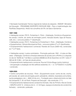 • Nomeado Coordenador Técnico regional do instituto do desporto - INDESP / Ministério
da Educação - PROGRAMA DESPORTO ESCOLAR 2000 - Para a implementação dos
Pavilhões Desportivos, 44x25 nos concelhos de V.N. de Gaia e Gondomar.
1997-1998
• Habitações sociais / P.E.R.- Fontainhas 4 - Porto – (Habitação, Comércio e Equipamen-
tos sociais / creche, atl, centro de animação juvenil, mercado levante, lojas de frescos,
café, etc.) ; concurso público 1º classificado.
• Habitações sociais / P.E.R.- Fontainhas 2 e Fontainhas 3 - Porto – (Habitação, Comércio
e Equipamentos); Câmara Municipal do Porto - concurso público 2º e 3º classificados.
• Empreendimento habitacional e comercial, Paredes de Coura (5500 m2); construídas
as 1ª e 2ª fases.
• Habitações sociais / custos controlados - Promoção particular / INH – 4 Lotes em Bar-
celos - (Habitação, Comércio e Arranjos exteriores de acordo com o P.D.M.e c/ o disposto
no dec.lei 163/93 de 7 de Maio e a portaria 828/88 de 29 de Dezembro no D.R. I série nº
300 de 29.12.88.) ; em fase de estudo prévio;
• Empreendimento habitacional e comercial, Rua de S.Victor-Braga (centro histórico)
- (recuperação e ampliação de três edifícios existentes /r/c + 3 / 12 FOGOS E 4 LOJAS)
- construído.
1999-2000
• Centro comunitário de recursos - Porto - (Equipamento social / centro de dia, creche,
pré-escolar, atl, centro de animação juvenil, polivalente, refeitório, lavandaria comunitária,
quinta pedagógica, etc.) , 4000 m2 de a.b.c., Fundação para o desenvolvimento do Vale
de Campanhã, C. M. do Porto. Projecto de Execução., não construído. (***)
• Empreendimento habitacional de condomínio fechado, Vilar do Pinheiro -Vila do Conde
/ GRUPO LUCIO`S - (4 blocos de r/c +2 / 54 fogos, espaços envolventes de condomínio
fechado); - construído; publicado.
37
 