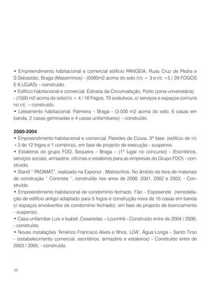 • Empreendimento habitacional e comercial edifício PANGEIA, Ruas Cruz de Pedra e
S.Sebastião, Braga (Massiminos) - (5000m2 acima do solo /r/c + 3 e r/c +5 / 29 FOGOS
E 6 LOJAS) – construído.
• Edifício habitacional e comercial, Estrada da Circunvalação, Porto (zona universitária)
- (1500 m2 acima do solo/r/c + 4 / 16 Fogos, T0 evolutivos, c/ serviços e espaços comuns
no r/c – construído.
• Loteamento habitacional, Palmeira – Braga - (3.500 m2 acima do solo, 6 casas em
banda, 2 casas geminadas e 4 casas unifamiliares) – construído.
2000-2004
• Empreendimento habitacional e comercial, Paredes de Coura, 3ª fase- (edifício de r/c
+3 de 12 fogos e 1 comércio), em fase de projecto de execução - suspenso.
• Estaleiros do grupo FDO, Sequeira – Braga – (1º lugar no concurso) - (Escritórios,
serviços sociais, armazéns, oficinas e estaleiros para as empresas do Grupo FDO) - con-
struído.
• Stand “ PADIMAT”, realizado na Exponor , Matosinhos. No âmbito da feira de materiais
de construção “ Concreta “, construído nos anos de 2000, 2001, 2002 e 2003; - Con-
struído.
• Empreendimento habitacional de condomínio fechado, Fão – Esposende (remodela-
ção de edifício antigo adaptado para 5 fogos e construção nova de 15 casas em banda
c/ espaços envolventes de condomínio fechado); em fase de projecto de licenciamento
- suspenso.
• Casa unifamiliar Luis e Isabel, Cesaredas – Lourinhã - Construído entre de 2004 / 2006;
- construído.
• Novas instalações “Américo Francisco Alves e filhos, LDA”, Água Longa – Santo Tirso
- (estabelecimento comercial, escritórios, armazéns e estaleiros) - Construído entre de
2003 / 2005; - construído.
38
 