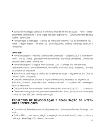 • Edifício de habitação colectiva e comércio, Rua de Ribeiro de Sousa – Porto - (estab-
elecimento comercial no r/ c e 5 fogos nos pisos superiores). - Construído entre de 2006
/ 2008; - construído.
• Recuperação e ampliação – Edifício de habitação colectiva, Rua da Beneditina, Foz –
Porto - (4 fogos duplex – em cave, r/c , piso e recuado), projecto licenciado pela C.M.P.
- suspenso.
2004-2011
• Novas instalações “ Padinho Materiais de Construção” – Grupo LUCIO´S, Vilar do Pin-
heiro – Vila do Conde - (estabelecimento comercial, escritórios, armazéns) - Construído
entre de 2005 / 2006; - construído.
• Novas instalações “ Litogaia, Artes Graficas, LDA” – Canelas, Vila Nova de Gaia
- (estabelecimento industrial/comercial, escritórios, armazéns, etc.) – suspenso, em fase
de projecto de execução.
• Edificio rural para adega e fabrico de conservas de doces – freguesia de Sta. Cruz do
Douro – Baião – suspenso.
• Conjunto municipal de piscinas e ringue polidesportivo, localizado na freguesia de
Santulhão, Vimioso. ( estabelecimento municipal de lazer.) – suspenso, em fase de pro-
jecto de execução .
• Casa unifamiliar Fernando Vale – Aveiro - construído entre de 2009 / 2011; - construído.
• Centro de investigaçao e empreendorismo de Ilhavo – Ilhavo, (equipamento municipal)
– inicio de obra 2010; em fase de construção.
PROJECTOS DE REMODELAÇÃO E REABILITAÇÃO DE INTERI-
ORES / EXTERIORES
• Casa Valente, Remodelação e ampliação de uma habitação unifamilair, Estarreja, con-
struído.
• Edifício Mário Lopes - remodelação e ampliação de um edifício de 3 pisos, comércio e
habitação, Rua Diogo Cão - Porto, construído.
39
 
