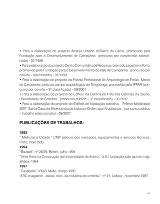 • Para a elaboração do projecto Arranjo Urbano doBairro do Cerco, promovido pela
Fundação para o Desenvolvimento de Campãnha. (concurso por convite/não selecio-
nado) - 07/1996
•ParaaelaboraçãodoprojectoCentroComunitáriodeRecursos,bairrodoLagarteiro,Porto,
promovido pela Fundação para o Desenvolvimento do Vale de Campãnha. (concurso por
convite - selecionado) - 01/1999
• Para a elaboração do projecto da Escola Profissional de Arqueologia do Freixo, Marco
de Canaveses, junto ao campo arqueológico de Tongóbriga, promovido pelo IPPAR (con-
curso por convite – 3º classificado) - 09/2001
• Para a elaboração do projecto do Edifício da Cantina do Pólo das Ciências da Saúde,
Universidade de Coimbra,. (concurso público – 3º classificado) - 02/2002
• Para a elaboração do projecto do Edifício de habitação colectiva – Prémio Mobilidade
2007, Santa Casa da Misericórdia de Lisboa e Ordem dos Arquitectos,. (concurso público
– trabalho seleccionado) - 09/2007
PUBLICAÇÕES DE TRABALHOS:
1993
“ Melhorar a Cidade “,CMP pelouro dos mercados, equipamentos e serviços técnicos,
Porto, maio1993.
1994
“Bauwelt” nº 28/29, Berlim, julho 1994.
“Vinte Anos na Construção da Universidade de Aveiro”, U.A./ fundação joão jacinto mag-
alhães, 1994.
1997
“Casabella” nº643, Milão, março 1997.
“ATIC magazine - assoc. técn. da industria do cimento ” nº 21, Lisboa , novembro 1997.
41
 