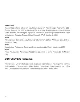 1996 / 1999
“Encuentros entorno a la joven arquitectura europea”, Kaleidoscope Programme CEE ,
Sevilha, Outubro de 1996, a convite da Faculdade de Arquitectura da Universidade do
Porto - trabalho em catálogo e exposição. Realização da exposição dos trabalhos e con-
ferências em Espanha, França, Itália e Portugal - FAUP, Janeiro de 1999
2000
“Universidade de Aveiro . Arquitectura e Urbanismo ”, editora White and Blue, Lisboa ,
dezembro 2000.
2001
“Arquitectura Portuguesa Contemporânea”, edições ASA, Porto , outubro de 2001
2002
“Casa Nova para a Associação Académica de Aveiro ”, jornal Público, 29 de Maio de
2002.
CONFERÊNCIAS realizadas:
“Conferência - Universidade de Aveiro, os planos urbanisticos, o Polidesportivo e a Casa
do Estudante” c/ apresentação prévia do livro “ Oito lições de Arquitectura, de L. Qua-
roni” , realizada na Universidade Fernando Pessoa, Porto , Junho 2003.
42
 