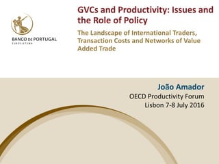 João Amador
OECD Productivity Forum
Lisbon 7-8 July 2016
GVCs and Productivity: Issues and
the Role of Policy
The Landscape of International Traders,
Transaction Costs and Networks of Value
Added Trade
 