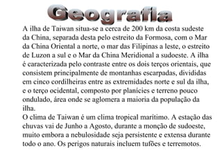 Geografia A ilha de Taiwan situa-se a cerca de 200 km da costa sudeste da China, separada desta pelo estreito da Formosa, com o Mar da China Oriental a norte, o mar das Filipinas a leste, o estreito de Luzon a sul e o Mar da China Meridional a sudoeste. A ilha é caracterizada pelo contraste entre os dois terços orientais, que consistem principalmente de montanhas escarpadas, divididas em cinco cordilheiras entre as extremidades norte e sul da ilha, e o terço ocidental, composto por planícies e terreno pouco ondulado, área onde se aglomera a maioria da população da ilha.  O clima de Taiwan é um clima tropical marítimo. A estação das chuvas vai de Junho a Agosto, durante a monção de sudoeste, muito embora a nebulosidade seja persistente e extensa durante todo o ano. Os perigos naturais incluem tufões e terremotos. 
