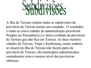 Subdivisões A ilha de Taiwan contém todas as subdivisões da província de Taiwan menos um condado: 15 condados e todas as cinco cidades de administração provincial. Penghu (as Pescadores) é o único condado da província de Taiwan que não fica em Taiwan. As duas maiores cidades de Taiwan, Taipé e Kaohsiung, muito embora se situem na ilha de Taiwan não fazem parte da província de Taiwan; são municípios administrados centralmente com o mesmo nível das províncias chinesas. 