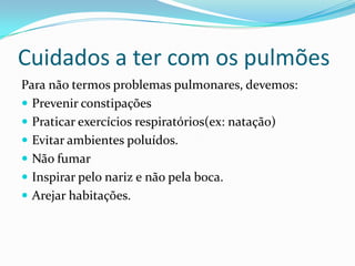 Cuidados a ter com os pulmõesPara não termos problemas pulmonares, devemos:Prevenir constipaçõesPraticar exercícios respiratórios(ex: natação)Evitar ambientes poluídos.Não fumarInspirar pelo nariz e não pela boca.Arejar habitações.