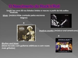Surgiu nos anos 50 nos Estados Unidos e nasceu a partir de três estilos
        musicais:
 blues (música triste cantada pelos escravos
                    negros)

                      +

                                         musica country (música rural americana)

                                                              +

Rhythm and blues
(blues tocado com guitarras elétricas e com vozes
mais gritadas)
 