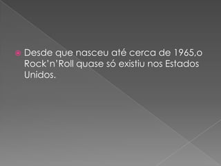    Desde que nasceu até cerca de 1965,o
    Rock’n’Roll quase só existiu nos Estados
    Unidos.
 