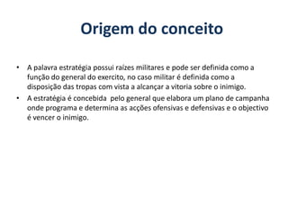 Origem do conceitoA palavra estratégia possui raízes militares e pode ser definida como a função do general do exercito, no caso militar é definida como a disposição das tropas com vista a alcançar a vitoria sobre o inimigo.A estratégia é concebida  pelo general que elabora um plano de campanha onde programa e determina as acções ofensivas e defensivas e o objectivo é vencer o inimigo.