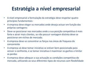 Estratégia a nível empresarialA nível empresarial a formulação da estratégia deve respeitar quatro princípios fundamentais:A empresa deve eleger os mercados onde deseja actuar em função das próprias vantagens:Deve-se posicionar nos mercados onde a sua posição competitiva é mais forte e atrair mais clientes, se não possuir vantagem distinta deve-se posicionar em nichos de mercado.A empresa deve-se concentrar as forças nas áreas de fraqueza do concorrenteA empresa só deve tomar iniciativa se estiver bem posicionada para vencer o confronto, e se tomar iniciativa é maximizar os ganhos e limitar as perdasA empresa deve adequar a sua actuação as condições competitiva do mercado, utilizando ao seus diferentes tipos de recursos com flexibilidade