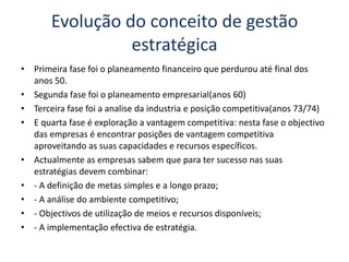 Evolução do conceito de gestão estratégicaPrimeira fase foi o planeamento financeiro que perdurou até final dos anos 50.Segunda fase foi o planeamento empresarial(anos 60)Terceira fase foi a analise da industria e posição competitiva(anos 73/74)E quarta fase é exploração a vantagem competitiva: nesta fase o objectivo das empresas é encontrar posições de vantagem competitiva aproveitando as suas capacidades e recursos específicos.Actualmente as empresas sabem que para ter sucesso nas suas estratégias devem combinar:- A definição de metas simples e a longo prazo;- A análise do ambiente competitivo;- Objectivos de utilização de meios e recursos disponíveis;- A implementação efectiva de estratégia.