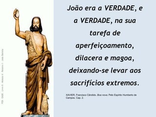 João era a VERDADE, e
a VERDADE, na sua
tarefa de
aperfeiçoamento,
dilacera e magoa,
deixando-se levar aos
sacrifícios extremos.
XAVIER, Francisco Cândido. Boa nova. Pelo Espírito Humberto de
Campos. Cap. 2.
FEB
-
EADE
–
Livro
II
-
Módulo
V
–
Roteiro
1
–
João
Batista
 