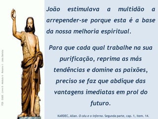 João estimulava a multidão a
arrepender-se porque esta é a base
da nossa melhoria espiritual.
Para que cada qual trabalhe na sua
purificação, reprima as más
tendências e domine as paixões,
preciso se faz que abdique das
vantagens imediatas em prol do
futuro.
KARDEC, Allan. O céu e o inferno. Segunda parte, cap. 1, item. 14.
FEB
-
EADE
–
Livro
II
-
Módulo
V
–
Roteiro
1
–
João
Batista
 