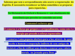 Sabemos que sem o arrependimento não ocorre a regeneração do
Espírito. É necessário reconhecer as faltas cometidas e se preparar
para repará-las.
No Dicionário de Oxford o Remorso é : um abatimento da
consciência que percebe ter cometido um erro.
Emmanuel esclarece que:
O remorso é a força que prepara o arrependimento, como este é a
energia que precede o esforço regenerador.
O remorso é uma pequena abertura para a luz, através do qual
recebe o homem a cooperação indireta de seus amigos do
Invisível, a fim de retificar seus desvios e renovar seus valores
morais, na jornada para Deus. 6
 