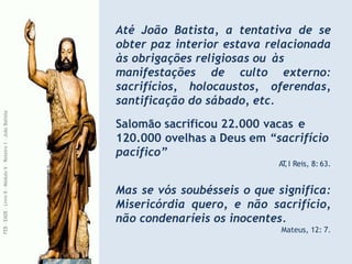 Até João Batista, a tentativa de se
obter paz interior estava relacionada
às obrigações religiosas ou às
manifestações de culto externo:
sacrifícios, holocaustos, oferendas,
santificação do sábado, etc.
Salomão sacrificou 22.000 vacas e
120.000 ovelhas a Deus em “sacrifício
pacífico”
AT
,I Reis, 8: 63.
Mas se vós soubésseis o que significa:
Misericórdia quero, e não sacrifício,
não condenaríeis os inocentes.
Mateus, 12: 7.
FEB
-
EADE
–
Livro
II
-
Módulo
V
–
Roteiro
1
–
João
Batista
 