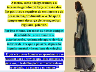 FEB
-
EADE
–
Livro
II
-
Módulo
V
–
Roteiro
1
–
João
Batista
Amente, como não ignoramos, é o
incessante gerador de força, através dos
fios positivos e negativos do sentimento e do
pensamento, produzindo o verbo que é
sempre uma descarga eletromagnética,
regulada pela voz.
Por isso mesmo, em todos os nossos campos
de atividade, a voz tonaliza a
exteriorização, reclamando apuro de vida
interior de vez que a palavra, depois do
impulso mental, vive na base da criação;
É por ela que os homens se aproximam e se
ajustam para o serviço que lhes compete e,
pela voz, o trabalho pode ser favorecido ou
retardado, no espaço e no tempo. 11
 