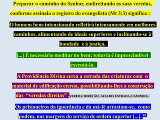 Preparar o caminho do Senhor, endireitando as suas veredas,
conforme assinala o registro do evangelista (Mt 3:3) significa :
O homem bem-intencionado refletirá intensamente em melhores
caminhos, alimentando de ideais superiores e inclinando-se à
bondade e à justiça.
[...] É necessário meditar no bem; todavia é imprescindível
executá-lo.
A Providência Divina cerca a estrada das criaturas com o
material de edificação eterna, possibilitando-lhes a construção
das “veredas direitas” .VEREDA: DIREÇÃO, ATALHO, ESTRADA, CAMINHO...
Os prisioneiros da ignorância e da má-fé arrastam-se, como
podem, nas margens do serviço de ordem superior [...]. 10
 