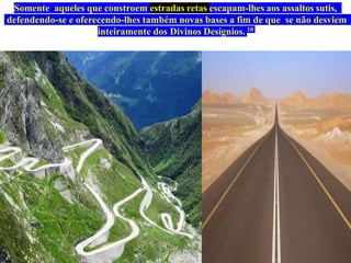 Somente aqueles que constroem estradas retas escapam-lhes aos assaltos sutis,
defendendo-se e oferecendo-lhes também novas bases a fim de que se não desviem
inteiramente dos Divinos Desígnios. 10
 