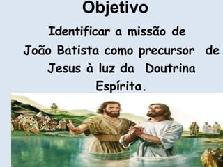 Objetivo
Identificar a missão de
João Batista como precursor de
Jesus à luz da Doutrina
Espírita.
 