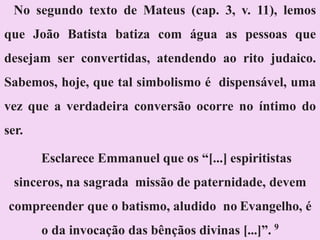 No segundo texto de Mateus (cap. 3, v. 11), lemos
que João Batista batiza com água as pessoas que
desejam ser convertidas, atendendo ao rito judaico.
Sabemos, hoje, que tal simbolismo é dispensável, uma
vez que a verdadeira conversão ocorre no íntimo do
ser.
Esclarece Emmanuel que os “[...] espiritistas
sinceros, na sagrada missão de paternidade, devem
compreender que o batismo, aludido no Evangelho, é
o da invocação das bênçãos divinas [...]”. 9
 