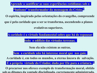 Aprende a santificar as suas experiências cotidianas sob o
“batismo” transformador da mensagem do Cristo.3
O espírita, inspirado pelas orientações do evangelho, compreende
que é pela caridade que o ser se transforma, ascendendo a planos
evolutivos superiores.
A caridade é a virtude fundamental sobre que há de repousar
todo o edifício das virtudes terrenas.
Sem ela não existem as outras.
Sem a caridade não há interesse moral que nos guie.
A caridade é, em todos os mundos, a eterna âncora de salvação.
É a própria virtude do Criador, dada por Ele para a criatura. 2
O precursor nos oferece exemplo de transformação moral, obtido
 