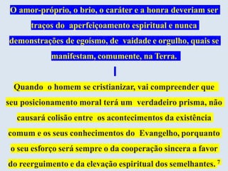 O amor-próprio, o brio, o caráter e a honra deveriam ser
traços do aperfeiçoamento espiritual e nunca
demonstrações de egoísmo, de vaidade e orgulho, quais se
manifestam, comumente, na Terra.
Quando o homem se cristianizar, vai compreender que
seu posicionamento moral terá um verdadeiro prisma, não
causará colisão entre os acontecimentos da existência
comum e os seus conhecimentos do Evangelho, porquanto
o seu esforço será sempre o da cooperação sincera a favor
do reerguimento e da elevação espiritual dos semelhantes. 7
 