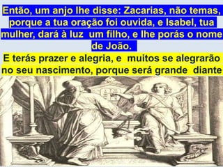 Então, um anjo lhe disse: Zacarias, não temas,
porque a tua oração foi ouvida, e Isabel, tua
mulher, dará à luz um filho, e lhe porás o nome
de João.
E terás prazer e alegria, e muitos se alegrarão
no seu nascimento, porque será grande diante
do Senhor e será cheio do Espírito Santo.
Lucas, 1:11-15
 