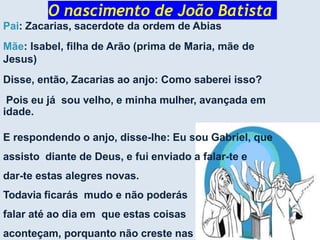 O nascimento de João Batista
Pai: Zacarias, sacerdote da ordem de Abias
Mãe: Isabel, filha de Arão (prima de Maria, mãe de
Jesus)
Disse, então, Zacarias ao anjo: Como saberei isso?
Pois eu já sou velho, e minha mulher, avançada em
idade.
E respondendo o anjo, disse-lhe: Eu sou Gabriel, que
assisto diante de Deus, e fui enviado a falar-te e
dar-te estas alegres novas.
Todavia ficarás mudo e não poderás
falar até ao dia em que estas coisas
aconteçam, porquanto não creste nas
 