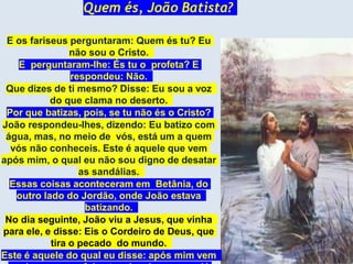 Quem és, João Batista?
E os fariseus perguntaram: Quem és tu? Eu
não sou o Cristo.
E perguntaram-lhe: És tu o profeta? E
respondeu: Não.
Que dizes de ti mesmo? Disse: Eu sou a voz
do que clama no deserto.
Por que batizas, pois, se tu não és o Cristo?
João respondeu-lhes, dizendo: Eu batizo com
água, mas, no meio de vós, está um a quem
vós não conheceis. Este é aquele que vem
após mim, o qual eu não sou digno de desatar
as sandálias.
Essas coisas aconteceram em Betânia, do
outro lado do Jordão, onde João estava
batizando.
No dia seguinte, João viu a Jesus, que vinha
para ele, e disse: Eis o Cordeiro de Deus, que
tira o pecado do mundo.
Este é aquele do qual eu disse: após mim vem
 