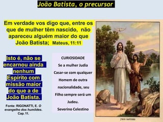 João Batista, o precursor
Em verdade vos digo que, entre os
que de mulher têm nascido, não
apareceu alguém maior do que
João Batista; Mateus, 11:11
Isto é, não se
encarnou ainda
nenhum
Espírito com
missão maior
do que a de
João Batista.
Fonte: RIGONATTI, E. O
evangelho dos humildes.
Cap.11.
CURIOSIDADE
Se a mulher Judia
Casar-se com qualquer
Homem de outra
nacionalidade, seu
Filho sempre será um
Judeu.
Severino Celestino
 