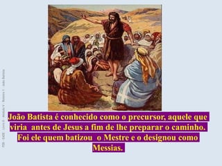 João Batista é conhecido como o precursor, aquele que
viria antes de Jesus a fim de lhe preparar o caminho.
Foi ele quem batizou o Mestre e o designou como
Messias.
FEB
-
EADE
–
Livro
II
-
Módulo
V
–
Roteiro
1
–
João
Batista
 