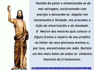 Vestido de peles e alimentando-se de
mel selvagem, esclarecendo com
energia e deixando-se degolar em
testemunho à Verdade, ele precedeu a
lição da misericórdia e da bondade.
O Mestre dos mestres quis colocar a
figura franca e áspera do seu profeta
no limiar de seus gloriosos ensinos e,
por isso, encontramos em João Batista
um dos mais belos de todos os símbolos
imortais do Cristianismo.
XAVIER, Francisco Cândido. Boa nova. Pelo Espírito Humberto de Campos. Cap. 2.
 