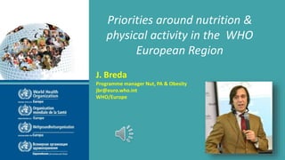 Priorities around nutrition &
physical activity in the WHO
European Region
J. Breda
Programme manager Nut, PA & Obesity
jbr@euro.who.int
WHO/Europe
 