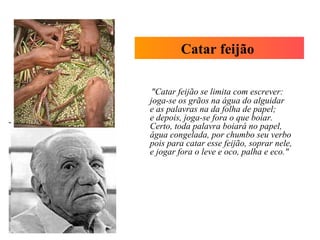 "Catar feijão se limita com escrever:
joga-se os grãos na água do alguidar
e as palavras na da folha de papel;
e depois, joga-se fora o que boiar.
Certo, toda palavra boiará no papel,
água congelada, por chumbo seu verbo
pois para catar esse feijão, soprar nele,
e jogar fora o leve e oco, palha e eco."
Catar feijão
 