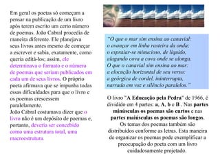 Em geral os poetas só começam a
pensar na publicação de um livro
após terem escrito um certo número
de poemas. João Cabral procedia de
maneira diferente. Ele planejava
seus livros antes mesmo de começar
a escrever e sabia, exatamente, como
queria editá-los; assim, ele
determinava o formato e o número
de poemas que seriam publicados em
cada um de seus livros. O próprio
poeta afirmava que se impunha todas
essas dificuldades para que o livro e
os poemas crescessem
paralelamente.
João Cabral costumava dizer que o
livro não é um depósito de poemas e,
portanto, deveria ser concebido
como uma estrutura total, uma
macroestrutura.
O livro "A Educação pela Pedra" de 1966, é
dividido em 4 partes: a, A, b e B . Nas partes
minúsculas os poemas são curtos e nas
partes maiúsculas os poemas são longos.
Os temas dos poemas também são
distribuídos conforme as letras. Esta maneira
de organizar os poemas pode exemplificar a
preocupação do poeta com um livro
cuidadosamente projetado.
“O que o mar sim ensina ao canavial:
o avançar em linha rasteira da onda;
o espraiar-se minucioso, de líquido,
alagando cova a cova onde se alonga.
O que o canavial sim ensina ao mar:
a elocução horizontal de seu verso;
a geórgica de cordel, ininterrupta,
narrada em voz e silêncio paralelos.”
 