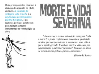 "Ao inverter a ordem natural do sintagma "vida
e morte", o poeta registra com precisão a qualidade
da vida que seu poema visa a descrever: uma vida a
que a morte preside. E ambas, morte e vida, têm por
determinante o adjetivo "severina". Igualam-se nisso
de serem ambas pobres, parcas, anônimas.”
(Marta de Senna)
Dois procedimentos chamam à
atenção de imediato no título
do livro. A inversão do
sintagma vida e morte e a
adjetivação do substantivo
próprio Severino. Tais
recursos poéticos colaboram
para realçar aspectos
importantes na composição da
obra.
 