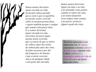 Somos muitos Severinos
iguais em tudo na vida:
na mesma cabeça grande
que a custo é que se equilibra,
no mesmo ventre crescido
sobre as mesmas pernas finas,
e iguais também porque o sangue
que usamos tem pouca tinta.
E se somos Severinos
iguais em tudo na vida,
morremos de morte igual,
mesma morte severina:
que é a morte de que se morre
de velhice antes dos trinta,
de emboscada antes dos vinte,
de fome um pouco por dia
(de fraqueza e de doença
é que a morte severina
ataca em qualquer idade,
e até gente não nascida).
Somos muitos Severinos
iguais em tudo e na sina:
a de abrandar estas pedras
suando-se muito em cima,
a de tentar despertar
terra sempre mais extinta,
a de querer arrancar
algum roçado da cinza.
Severino apresenta a sua
vida/morte em 28 versos,
exatamente o mesmo número
de anos a que, segundo João
Cabral, reduzia-se a
expectativa média de vida do
pernambucano na época:
antes dos trinta.
 