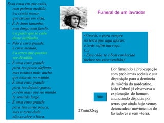 Essa cova em que estás,
com palmos medida,
é a conta menor
que tiraste em vida.
-- É de bom tamanho,
nem largo nem fundo,
é a parte que te cabe
deste latifúndio.
-- Não é cova grande,
é cova medida,
é a terra que querias
ver dividida.
-- É uma cova grande
para teu pouco defunto,
mas estarás mais ancho
que estavas no mundo.
-- É uma cova grande
para teu defunto parco,
porém mais que no mundo
te sentirás largo.
-- É uma cova grande
para tua carne pouca,
mas a terra dada
não se abre a boca.
Confirmando a preocupação
com problemas sociais e sua
disposição para a denúncia
da miséria do nordestino,
João Cabral já observava a
exploração do homem,
anunciando disputas por
terras que ainda hoje vemos
desencadear movimentos de
lavradores e sem –terra.
27min32seg
-Viverás, e para sempre
na terra que aqui aforas:
e terás enfim tua roça.
(...)
- Esse chão te é bem conhecido
(bebeu teu suor vendido).
Funeral de um lavrador
 