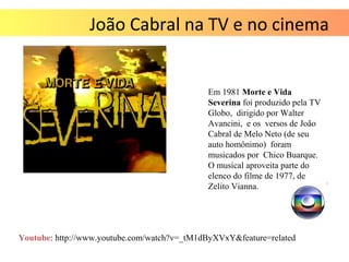 João Cabral na TV e no cinema
Em 1981 Morte e Vida
Severina foi produzido pela TV
Globo, dirigido por Walter
Avancini, e os versos de João
Cabral de Melo Neto (de seu
auto homônimo) foram
musicados por Chico Buarque.
O musical aproveita parte do
elenco do filme de 1977, de
Zelito Vianna.
Youtube: http://www.youtube.com/watch?v=_tM1dByXVxY&feature=related
 